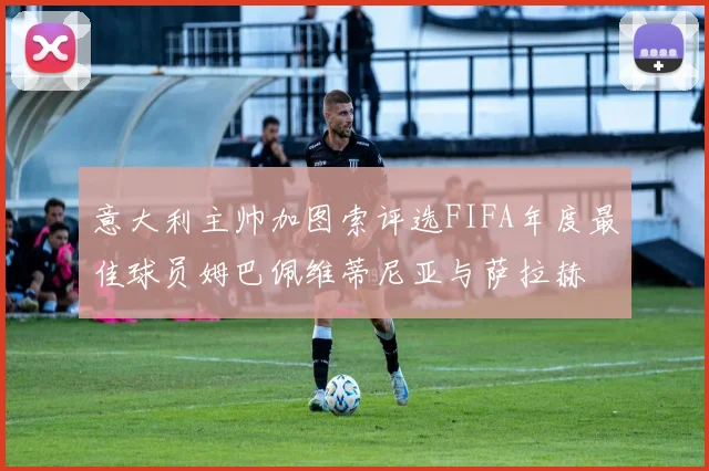 意大利主帅加图索评选FIFA年度最佳球员姆巴佩维蒂尼亚与萨拉赫