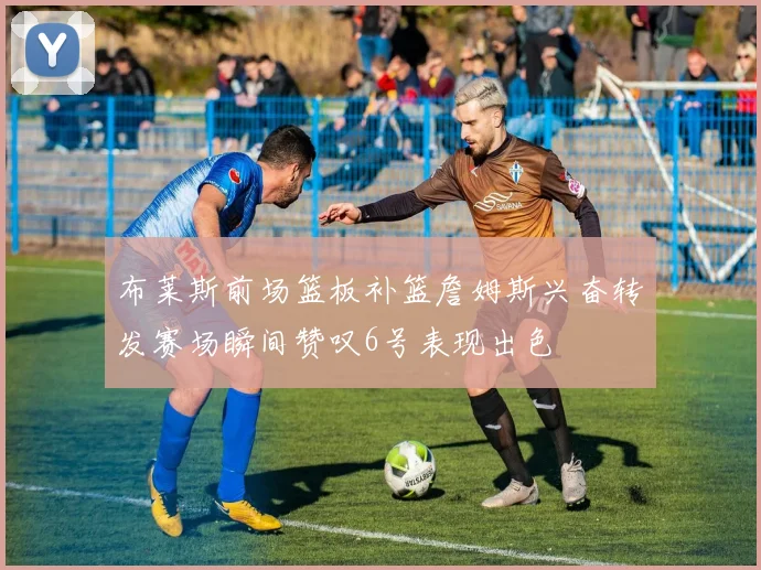 布莱斯前场篮板补篮詹姆斯兴奋转发赛场瞬间赞叹6号表现出色