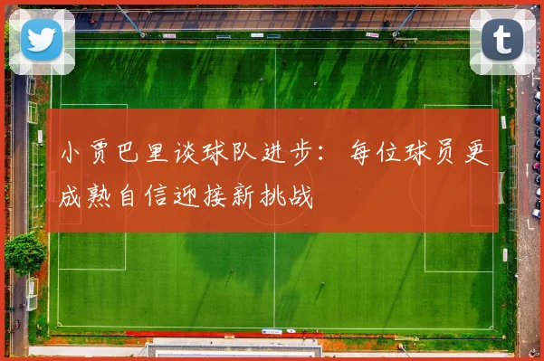 小贾巴里谈球队进步：每位球员更成熟自信迎接新挑战