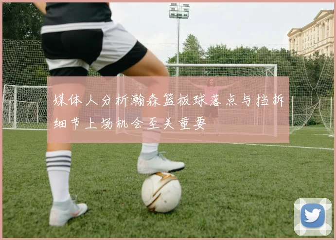 媒体人分析瀚森篮板球落点与挡拆细节上场机会至关重要