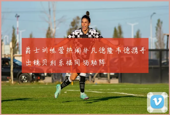 爵士训练营热闹非凡德隆韦德携手出镜贝利乐福同场助阵