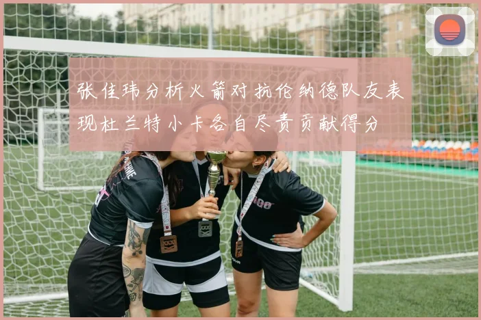 张佳玮分析火箭对抗伦纳德队友表现杜兰特小卡各自尽责贡献得分