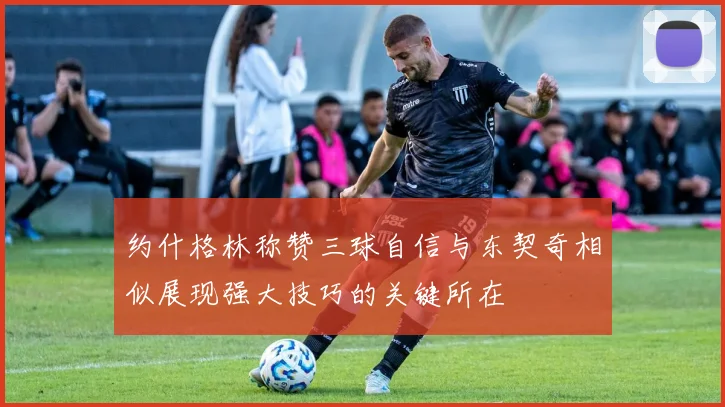 约什格林称赞三球自信与东契奇相似展现强大技巧的关键所在