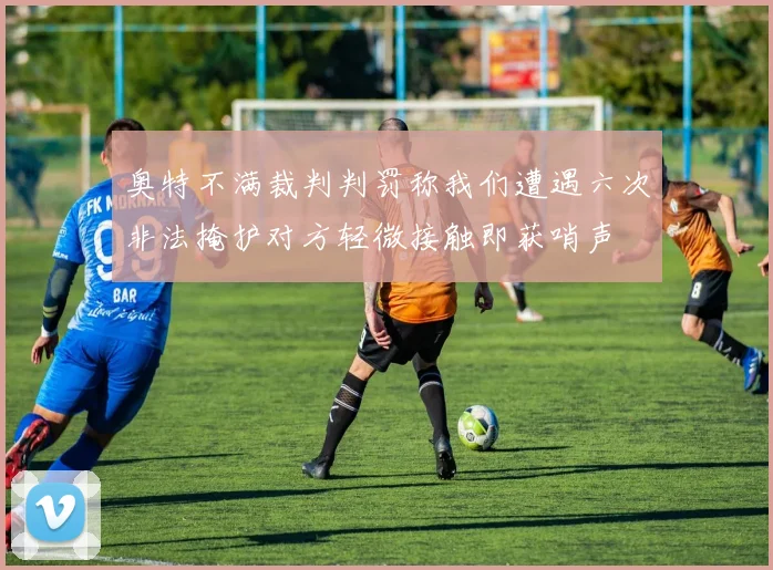 奥特不满裁判判罚称我们遭遇六次非法掩护对方轻微接触即获哨声