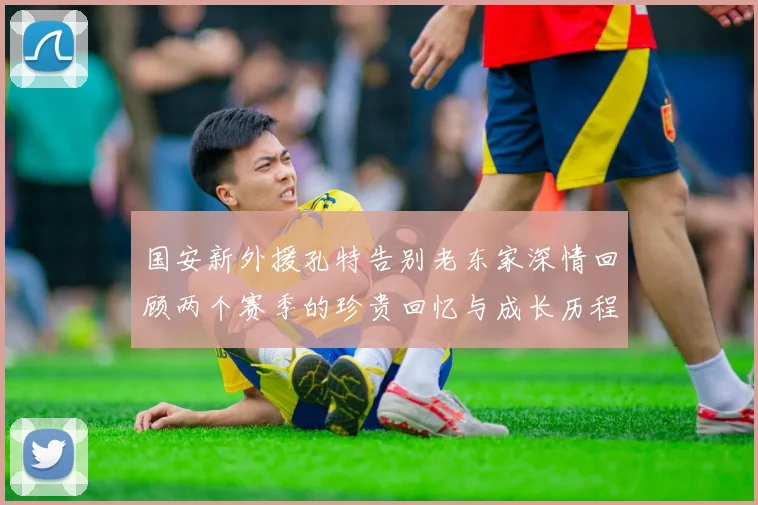 国安新外援孔特告别老东家深情回顾两个赛季的珍贵回忆与成长历程