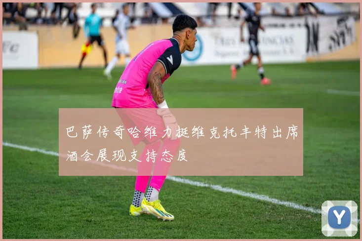 巴萨传奇哈维力挺维克托丰特出席酒会展现支持态度
