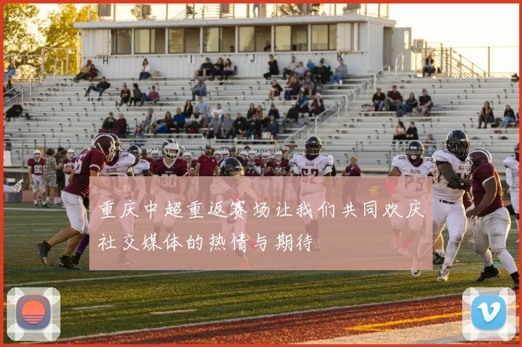 重庆中超重返赛场让我们共同欢庆社交媒体的热情与期待