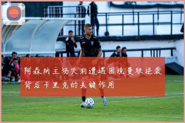 阿森纳主场失利遭遇困境曼联逆袭背后卡里克的关键作用