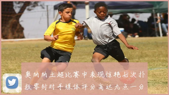 奥纳纳土超比赛中表现惊艳七次扑救零封对手媒体评分高达九点一分