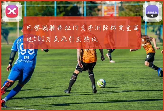 巴黎战胜弗拉门戈夺洲际杯奖金高达500万美元引发热议