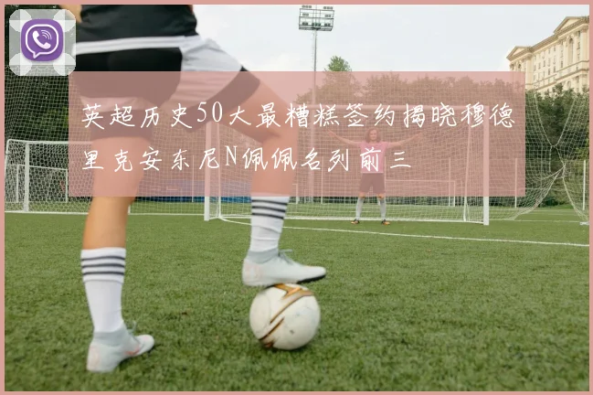 英超历史50大最糟糕签约揭晓穆德里克安东尼N佩佩名列前三