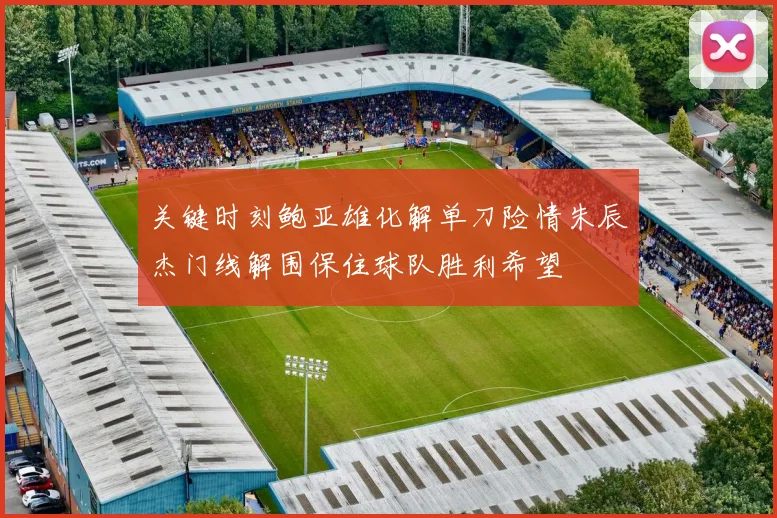 关键时刻鲍亚雄化解单刀险情朱辰杰门线解围保住球队胜利希望