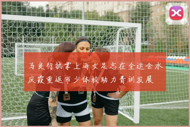 马良行执掌上海女足志在全运会水庆霞重返市少体校助力青训发展