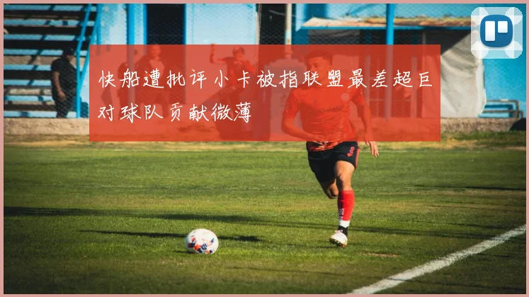 快船遭批评小卡被指联盟最差超巨对球队贡献微薄
