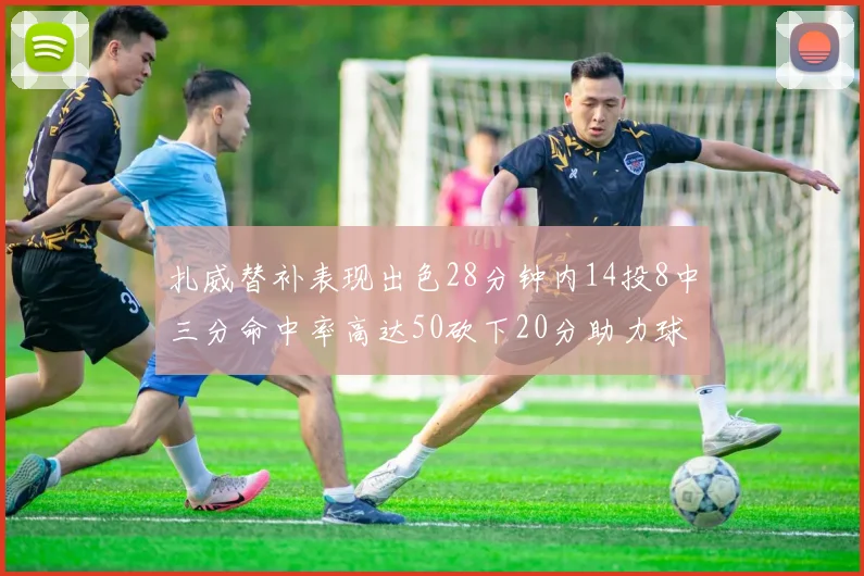 扎威替补表现出色28分钟内14投8中三分命中率高达50砍下20分助力球队进攻稳定