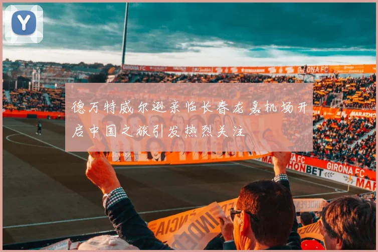 德万特威尔逊亲临长春龙嘉机场开启中国之旅引发热烈关注