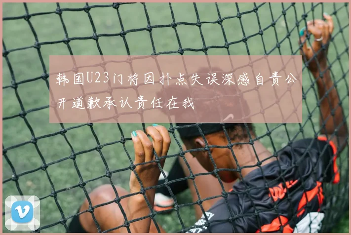 韩国U23门将因扑点失误深感自责公开道歉承认责任在我