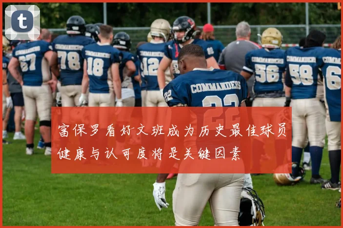 富保罗看好文班成为历史最佳球员健康与认可度将是关键因素