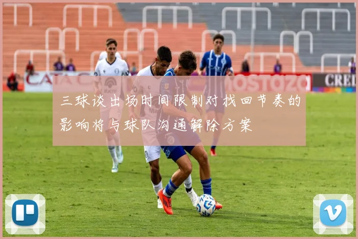 三球谈出场时间限制对找回节奏的影响将与球队沟通解除方案