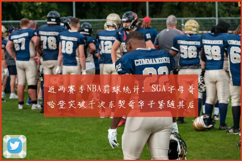 近两赛季NBA罚球统计：SGA字母哥哈登突破千次东契奇华子紧随其后