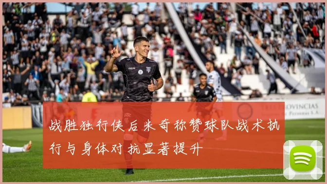 战胜独行侠后米奇称赞球队战术执行与身体对抗显著提升