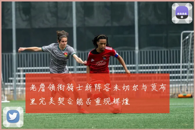 老詹领衔骑士新阵容米切尔与莫布里完美契合能否重现辉煌