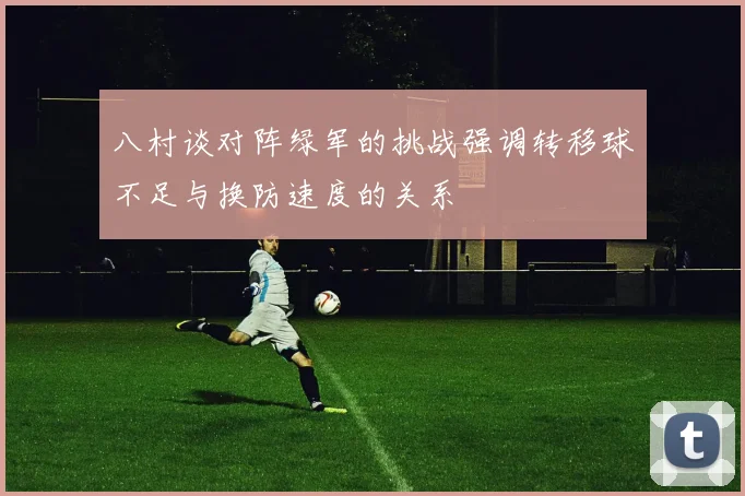 八村谈对阵绿军的挑战强调转移球不足与换防速度的关系