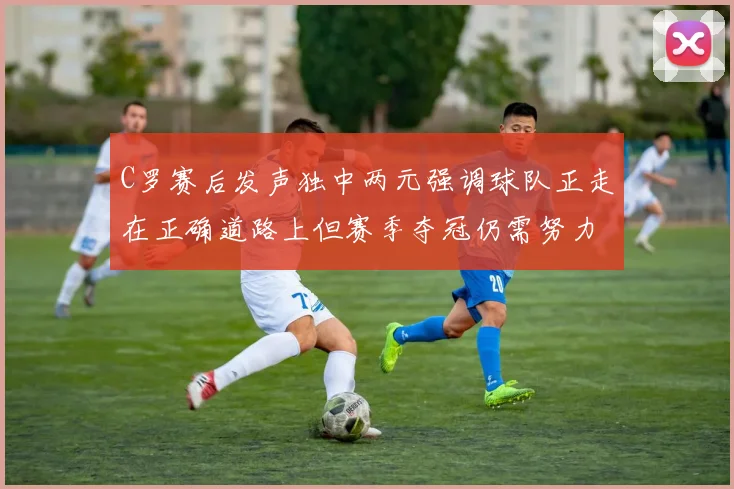 C罗赛后发声独中两元强调球队正走在正确道路上但赛季夺冠仍需努力