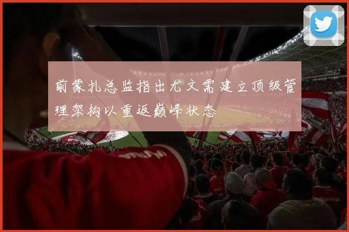 前蒙扎总监指出尤文需建立顶级管理架构以重返巅峰状态