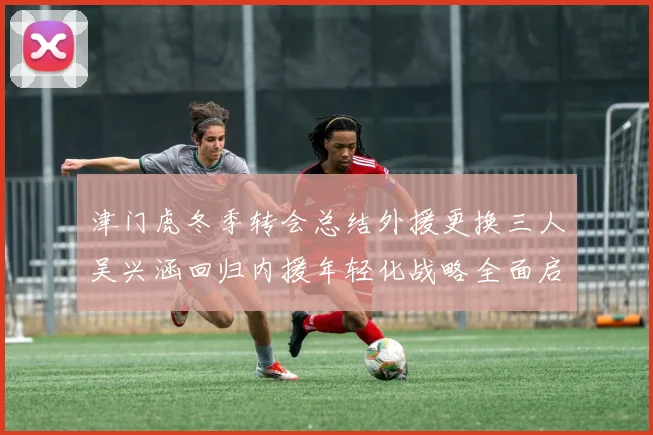 津门虎冬季转会总结外援更换三人吴兴涵回归内援年轻化战略全面启动