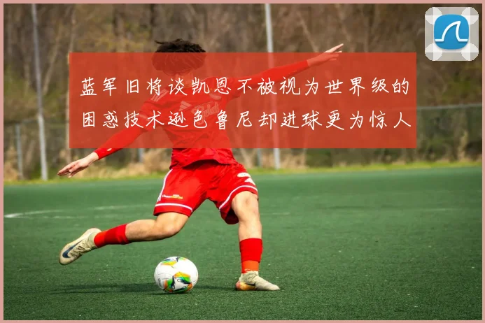 蓝军旧将谈凯恩不被视为世界级的困惑技术逊色鲁尼却进球更为惊人