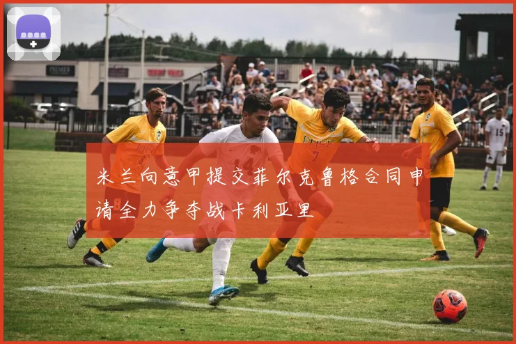 米兰向意甲提交菲尔克鲁格合同申请全力争夺战卡利亚里