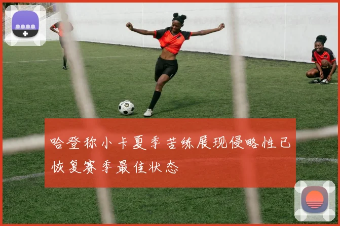 哈登称小卡夏季苦练展现侵略性已恢复赛季最佳状态