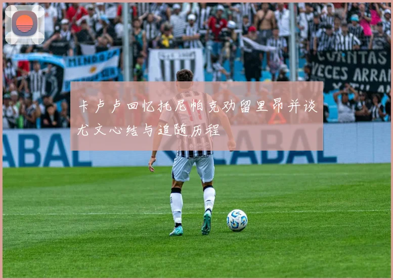 卡卢卢回忆托尼帕克劝留里昂并谈尤文心结与追随历程