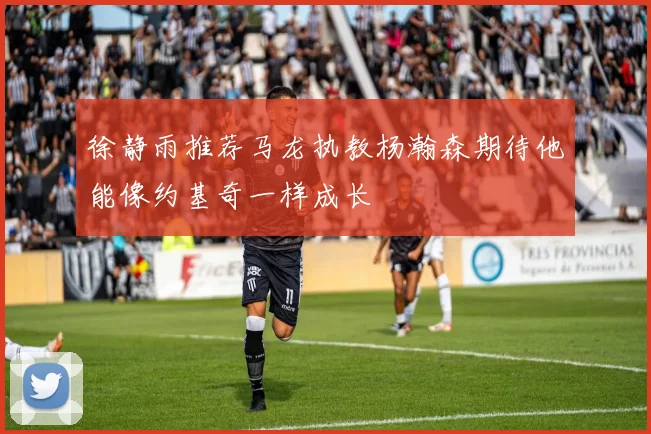 徐静雨推荐马龙执教杨瀚森期待他能像约基奇一样成长