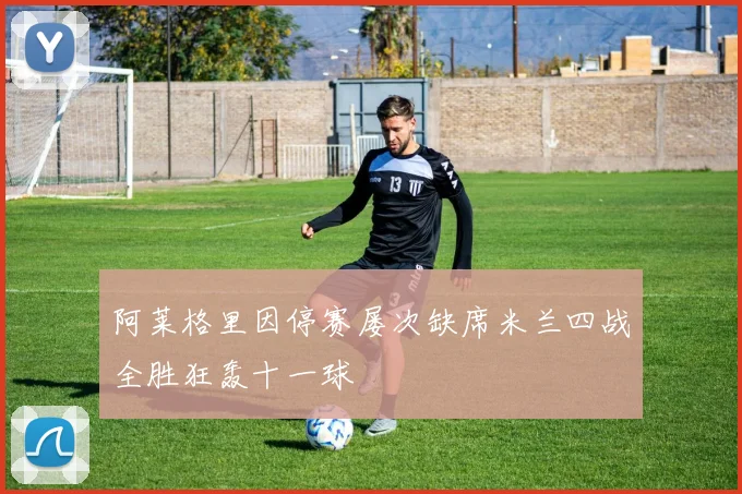 阿莱格里因停赛屡次缺席米兰四战全胜狂轰十一球