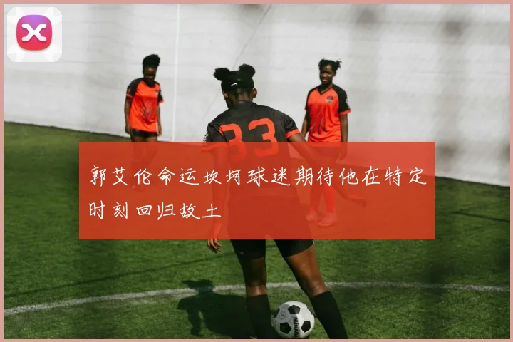 郭艾伦命运坎坷球迷期待他在特定时刻回归故土
