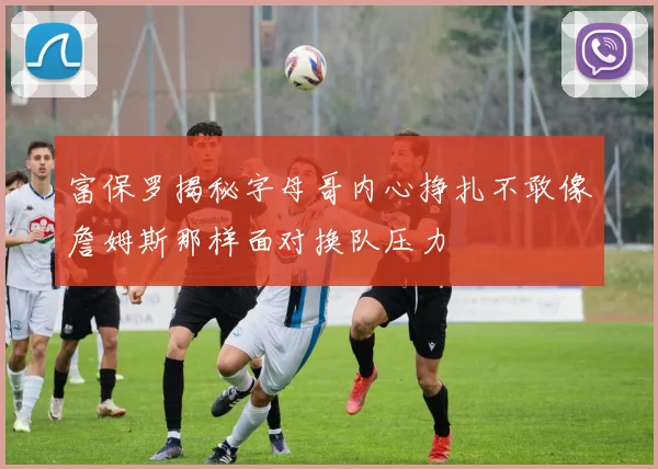 富保罗揭秘字母哥内心挣扎不敢像詹姆斯那样面对换队压力