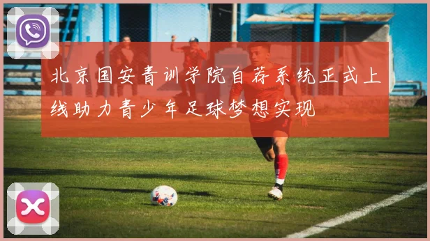 北京国安青训学院自荐系统正式上线助力青少年足球梦想实现