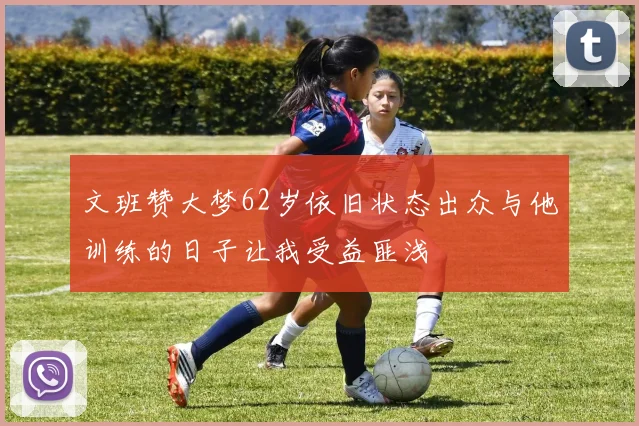 文班赞大梦62岁依旧状态出众与他训练的日子让我受益匪浅