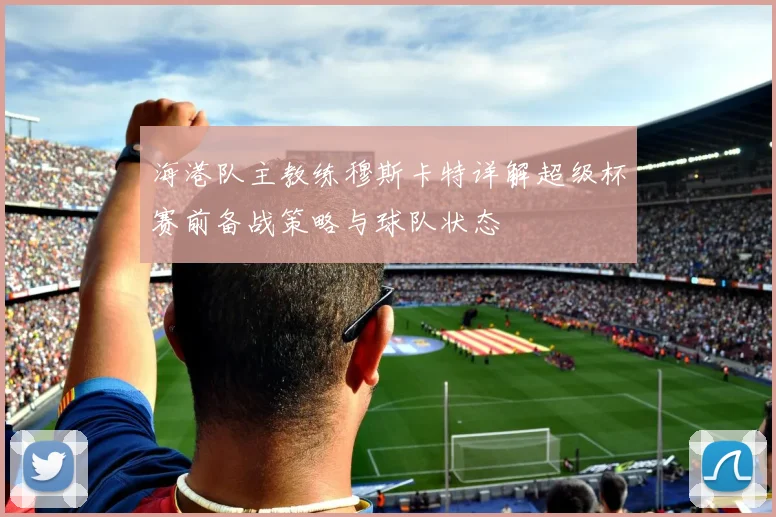海港队主教练穆斯卡特详解超级杯赛前备战策略与球队状态